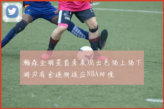 瀚森全明星首秀表现出色场上场下游刃有余逐渐适应NBA环境