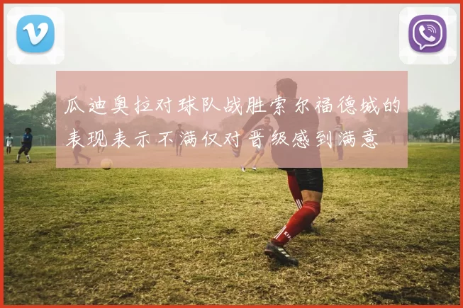 瓜迪奥拉对球队战胜索尔福德城的表现表示不满仅对晋级感到满意