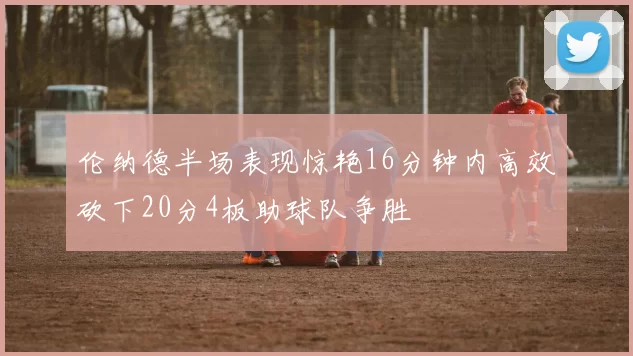 伦纳德半场表现惊艳16分钟内高效砍下20分4板助球队争胜