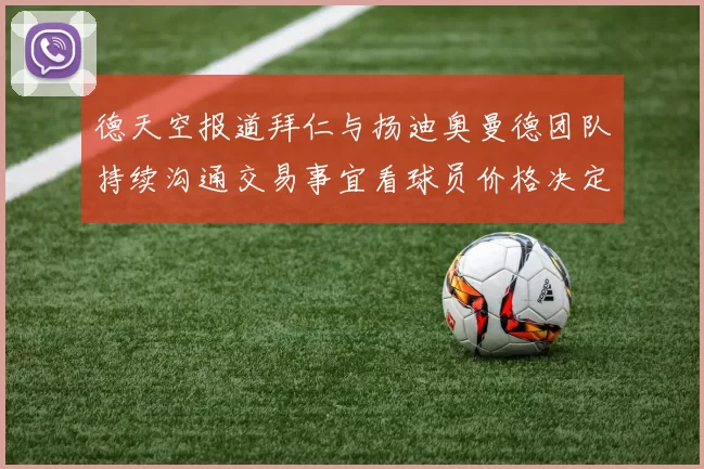德天空报道拜仁与扬迪奥曼德团队持续沟通交易事宜看球员价格决定成败