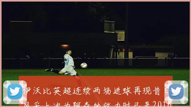 伊沃比英超连续两场进球再现昔日风采上次为阿森纳效力时已是2016年