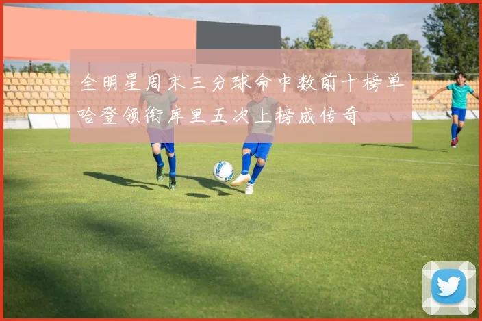 全明星周末三分球命中数前十榜单哈登领衔库里五次上榜成传奇