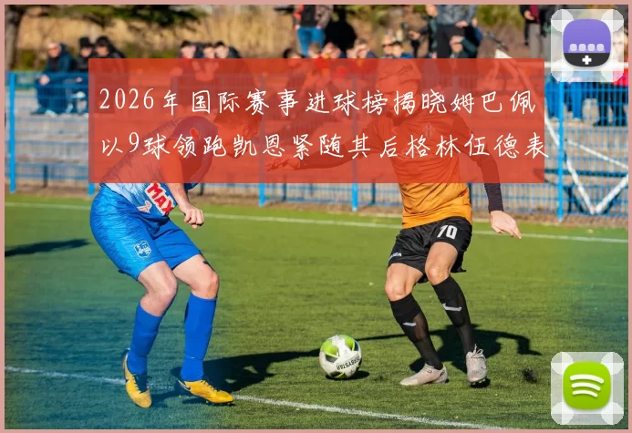 2026年国际赛事进球榜揭晓姆巴佩以9球领跑凯恩紧随其后格林伍德表现出色