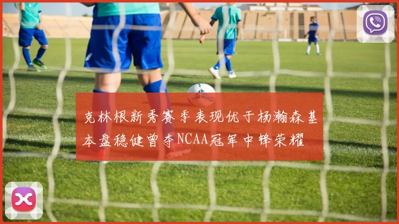 克林根新秀赛季表现优于杨瀚森基本盘稳健曾夺NCAA冠军中锋荣耀
