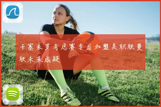 卡塞米罗考虑赛季后加盟美职联曼联未来成疑