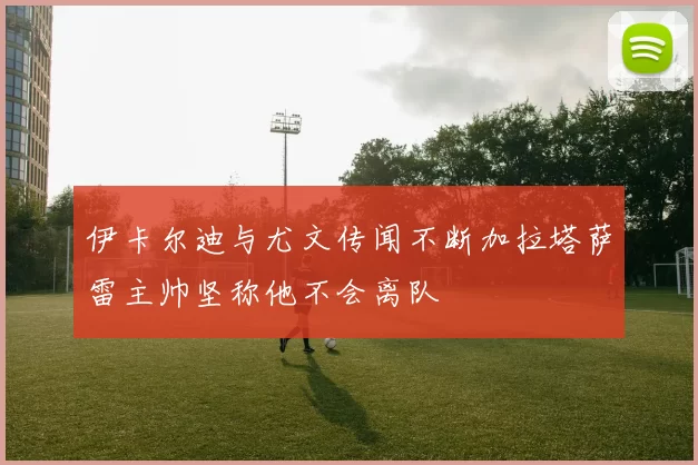 伊卡尔迪与尤文传闻不断加拉塔萨雷主帅坚称他不会离队