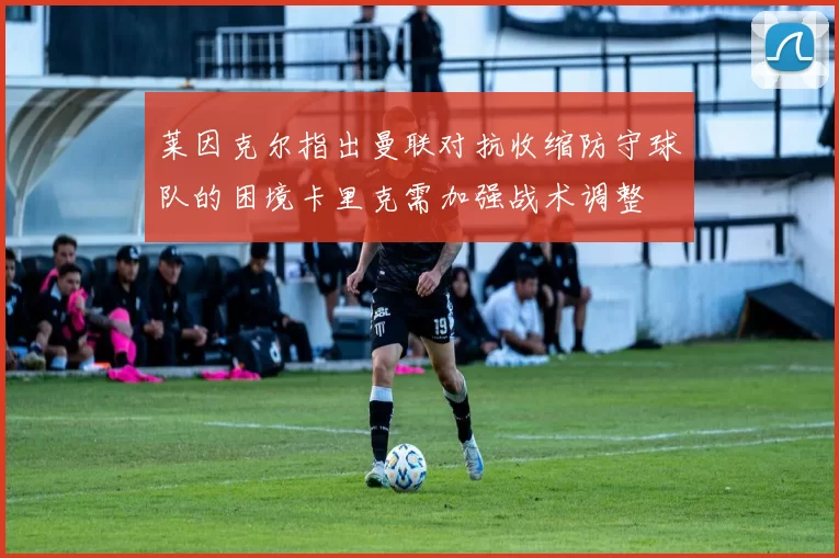 莱因克尔指出曼联对抗收缩防守球队的困境卡里克需加强战术调整