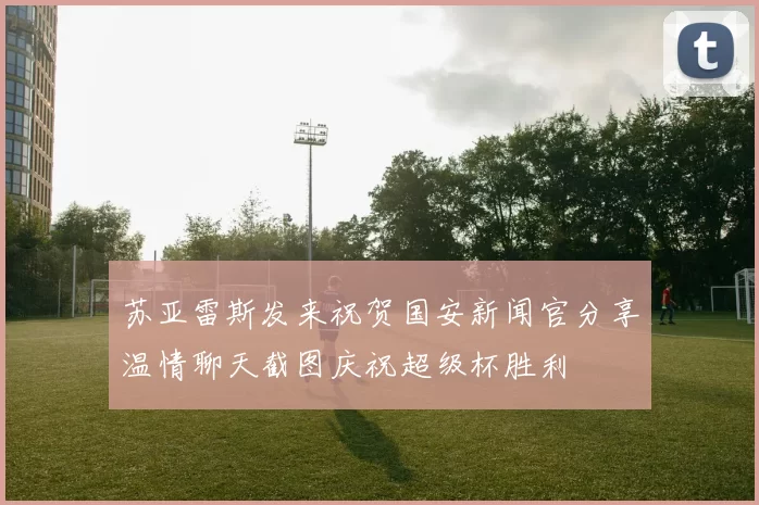 苏亚雷斯发来祝贺国安新闻官分享温情聊天截图庆祝超级杯胜利