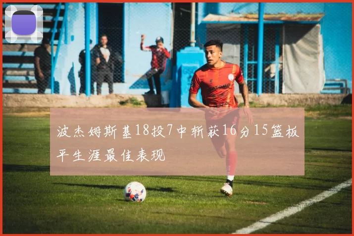 波杰姆斯基18投7中斩获16分15篮板平生涯最佳表现