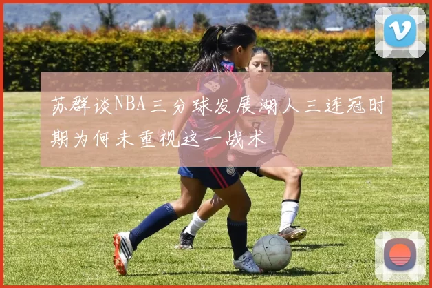 苏群谈NBA三分球发展湖人三连冠时期为何未重视这一战术